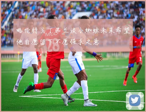 略伦特戈丁弗兰谈小蜘蛛未来希望他自愿留下不愿强求之意