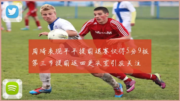 周琦表现平平提前退赛仅得5分9板第三节提前返回更衣室引发关注