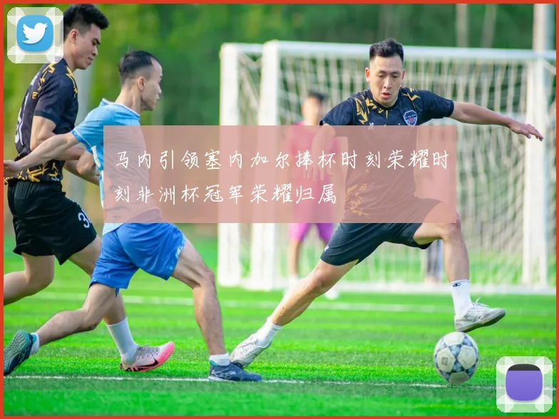 马内引领塞内加尔捧杯时刻荣耀时刻非洲杯冠军荣耀归属