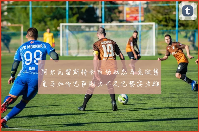 阿尔瓦雷斯转会市场动态马竞欲售皇马加价巴萨财力不足巴黎实力雄厚