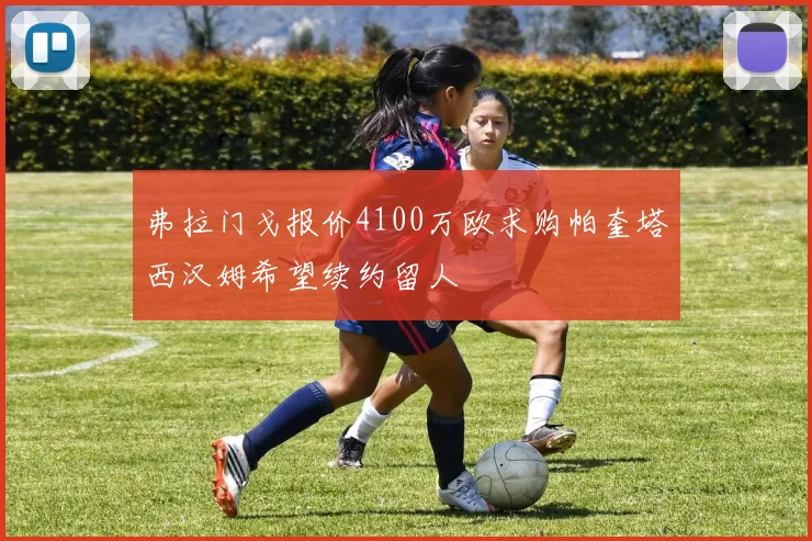 弗拉门戈报价4100万欧求购帕奎塔西汉姆希望续约留人