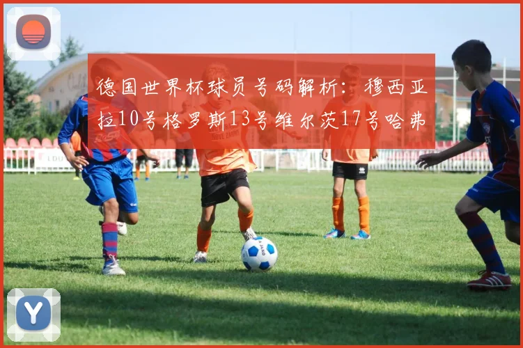 德国世界杯球员号码解析：穆西亚拉10号格罗斯13号维尔茨17号哈弗茨7号的背后故事
