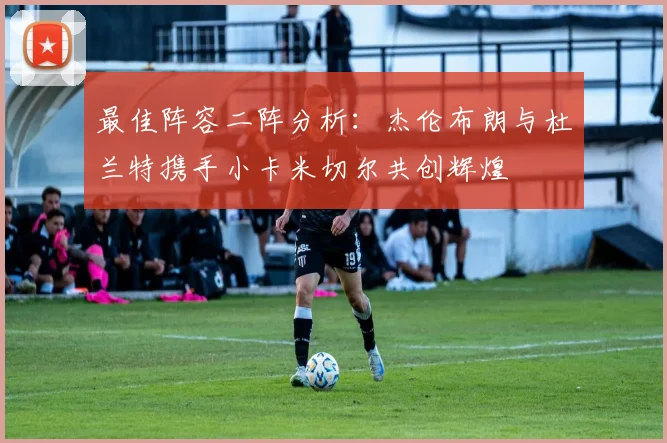 最佳阵容二阵分析：杰伦布朗与杜兰特携手小卡米切尔共创辉煌