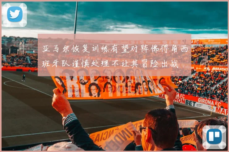 亚马尔恢复训练有望对阵佛得角西班牙队谨慎处理不让其冒险出战