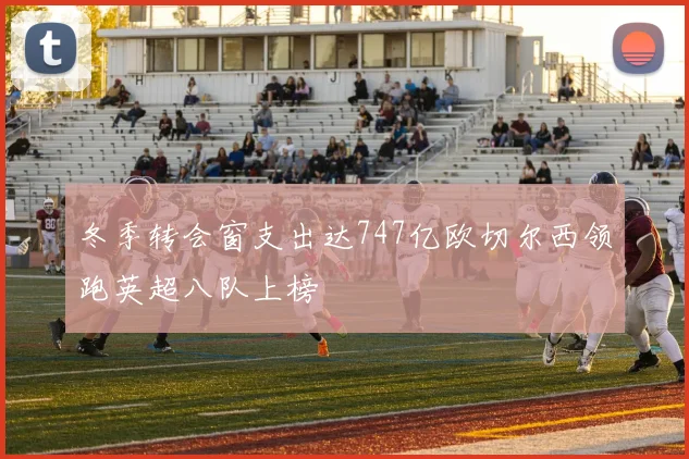 冬季转会窗支出达747亿欧切尔西领跑英超八队上榜