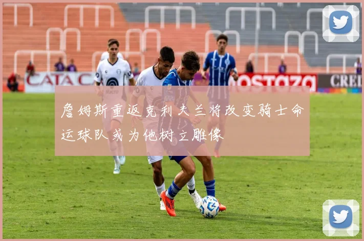 詹姆斯重返克利夫兰将改变骑士命运球队或为他树立雕像