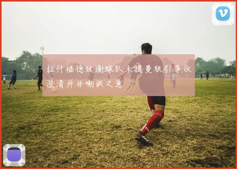 拉什福德致谢球队未提曼联引争议澄清并非嘲讽之意