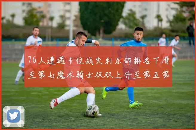 76人遭遇卡位战失利东部排名下滑至第七魔术骑士双双上升至第五第六位