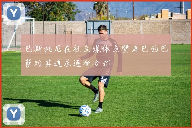 巴斯托尼在社交媒体点赞库巴西巴萨对其追求逐渐冷却