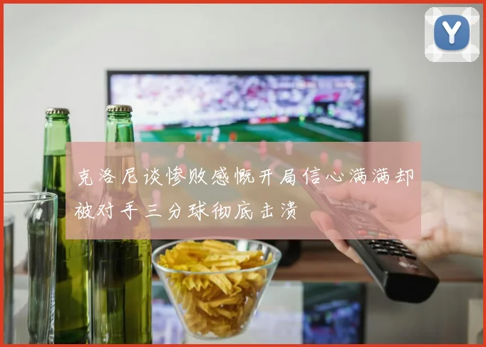 克洛尼谈惨败感慨开局信心满满却被对手三分球彻底击溃